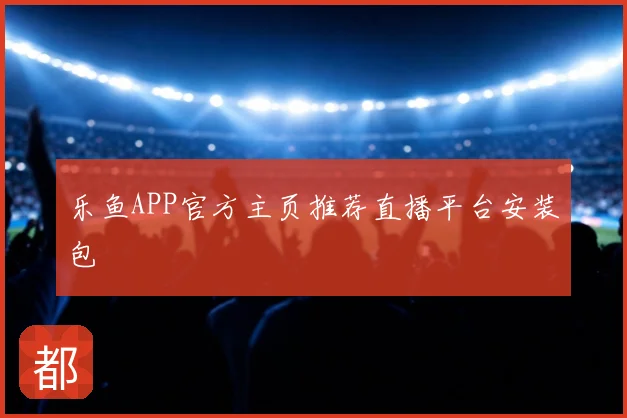 乐鱼APP官方主页推荐直播平台安装包